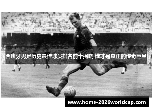 西班牙男足历史最佳球员排名前十揭晓 谁才是真正的传奇巨星