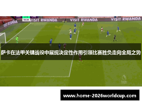 萨卡在法甲关键战役中展现决定性作用引领比赛胜负走向全局之势
