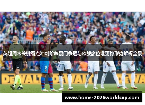 英超周末关键看点冲刺阶段豪门争冠与欧战席位谁更稳形势解析全景