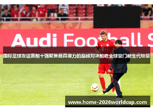 国际足球友谊赛前十强聚焦最具潜力的巅峰对决前瞻全球豪门新生代较量