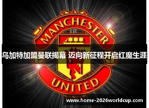 乌加特加盟曼联揭幕 迈向新征程开启红魔生涯 乌加特加盟曼联揭幕 迈向新征程开启红魔生涯