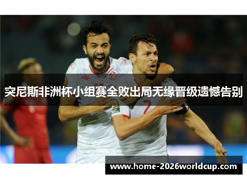 突尼斯非洲杯小组赛全败出局无缘晋级遗憾告别 突尼斯非洲杯小组赛全败出局无缘晋级遗憾告别