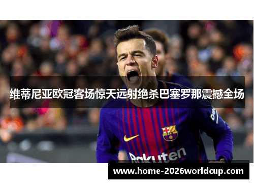 维蒂尼亚欧冠客场惊天远射绝杀巴塞罗那震撼全场 维蒂尼亚欧冠客场惊天远射绝杀巴塞罗那震撼全场