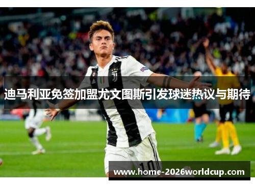 迪马利亚免签加盟尤文图斯引发球迷热议与期待 迪马利亚免签加盟尤文图斯引发球迷热议与期待