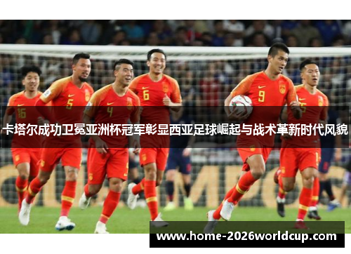 卡塔尔成功卫冕亚洲杯冠军彰显西亚足球崛起与战术革新时代风貌 卡塔尔成功卫冕亚洲杯冠军彰显西亚足球崛起与战术革新时代风貌