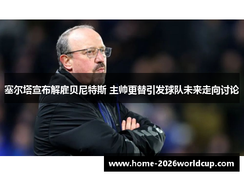 塞尔塔宣布解雇贝尼特斯 主帅更替引发球队未来走向讨论 塞尔塔宣布解雇贝尼特斯 主帅更替引发球队未来走向讨论