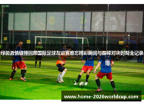 绿茵激情碰撞回顾国际足球友谊赛难忘精彩瞬间与巅峰对决时刻全记录 绿茵激情碰撞回顾国际足球友谊赛难忘精彩瞬间与巅峰对决时刻全记录