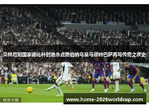 贝林厄姆国家德比补时绝杀点燃伯纳乌皇马逆转巴萨再写传奇之夜史